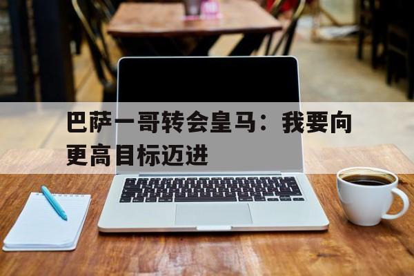 巴萨一哥转会皇马：我要向更高目标迈进的简单介绍